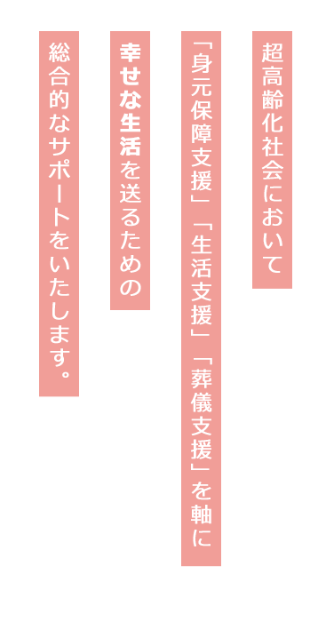 超高齢化社会において「身元保障支援」「生活支援」「葬儀支援」を軸に幸せな生活を送るための
総合的なサポートをいたします。